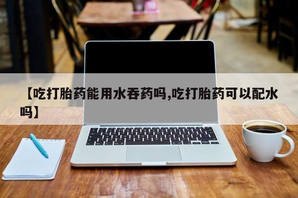 打胎药购买联系方式在线 【吃打胎药能用水吞药吗,吃打胎药可以配水吗】