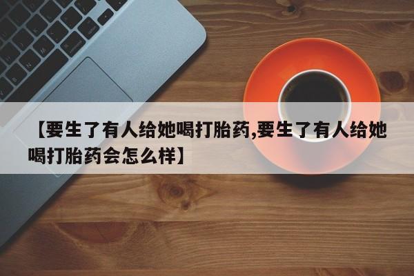 打胎药购买联系方式在线 【要生了有人给她喝打胎药,要生了有人给她喝打胎药会怎么样】