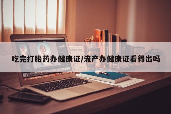 打胎药购买联系方式在线 吃完打胎药办健康证/流产办健康证看得出吗