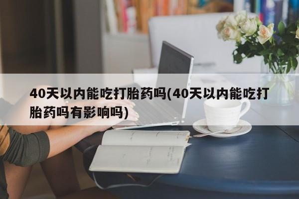 打胎药购买联系方式在线 40天以内能吃打胎药吗(40天以内能吃打胎药吗有影响吗)