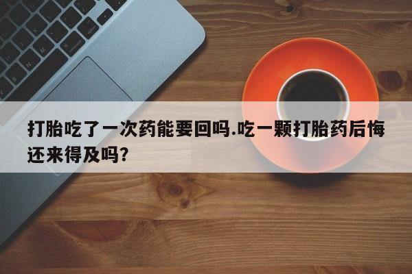 打胎药购买联系方式在线 打胎吃了一次药能要回吗.吃一颗打胎药后悔还来得及吗？