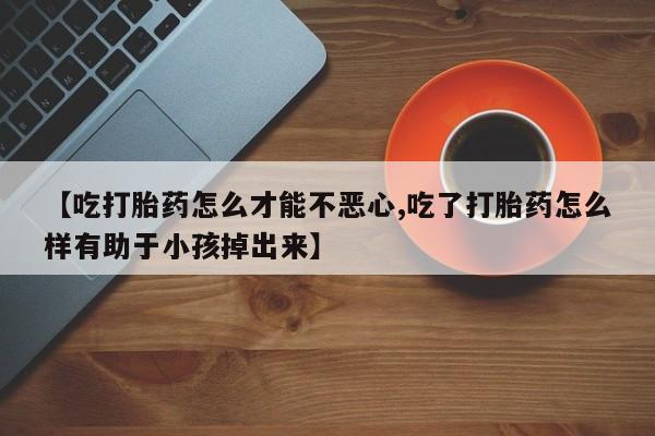 打胎药购买联系方式在线 【吃打胎药怎么才能不恶心,吃了打胎药怎么样有助于小孩掉出来】