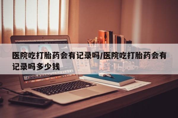 打胎药购买联系方式在线 医院吃打胎药会有记录吗/医院吃打胎药会有记录吗多少钱