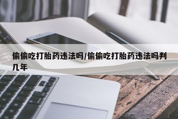 打胎药购买联系方式在线 偷偷吃打胎药违法吗/偷偷吃打胎药违法吗判几年