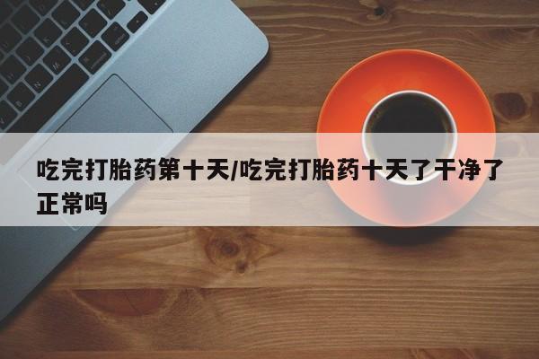 打胎药购买联系方式在线 吃完打胎药第十天/吃完打胎药十天了干净了正常吗