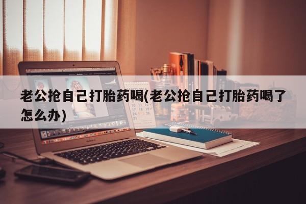 打胎药购买联系方式在线 老公抢自己打胎药喝(老公抢自己打胎药喝了怎么办)