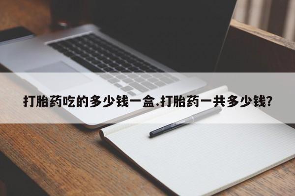 打胎药购买联系方式在线 打胎药吃的多少钱一盒.打胎药一共多少钱？