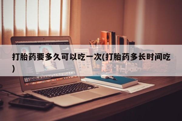 打胎药购买联系方式在线 打胎药要多久可以吃一次(打胎药多长时间吃)