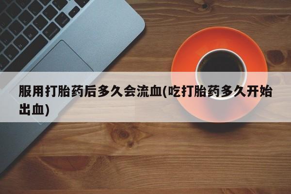 打胎药购买联系方式在线 服用打胎药后多久会流血(吃打胎药多久开始出血)