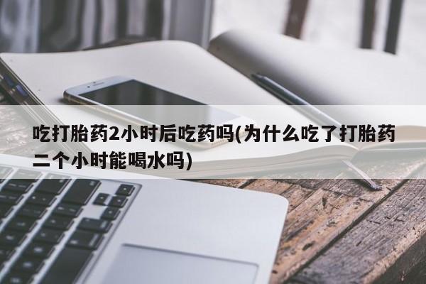 打胎药购买联系方式在线 吃打胎药2小时后吃药吗(为什么吃了打胎药二个小时能喝水吗)
