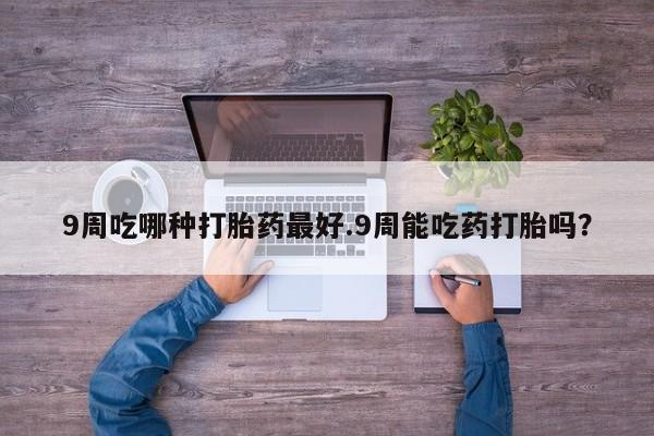 打胎药购买联系方式在线 9周吃哪种打胎药最好.9周能吃药打胎吗？
