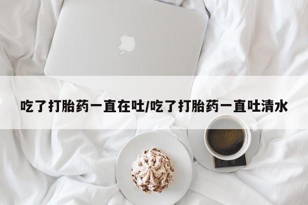 打胎药购买联系方式在线 吃了打胎药一直在吐/吃了打胎药一直吐清水