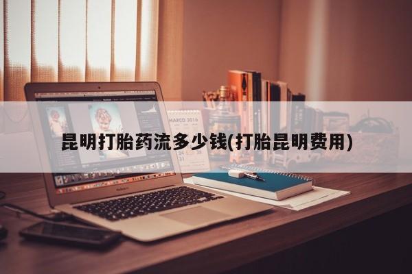 打胎药购买联系方式在线 昆明打胎药流多少钱(打胎昆明费用)
