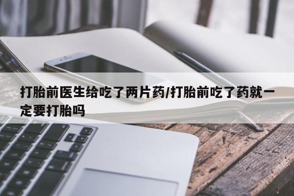 打胎药购买联系方式在线 打胎前医生给吃了两片药/打胎前吃了药就一定要打胎吗