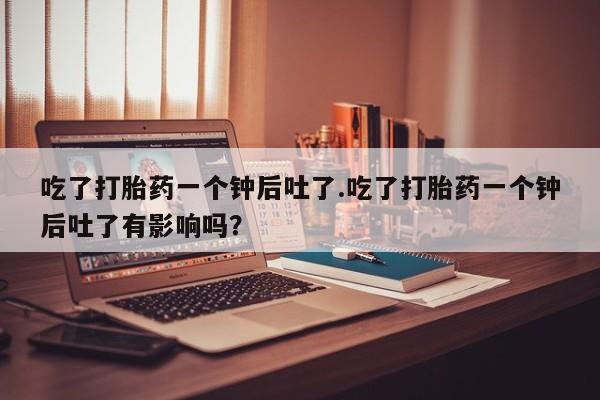 打胎药购买联系方式在线 吃了打胎药一个钟后吐了.吃了打胎药一个钟后吐了有影响吗？