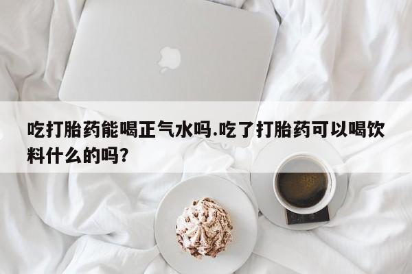 打胎药购买联系方式在线 吃打胎药能喝正气水吗.吃了打胎药可以喝饮料什么的吗？