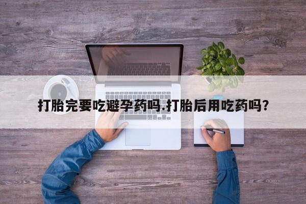 打胎药购买联系方式在线 打胎完要吃避孕药吗.打胎后用吃药吗？