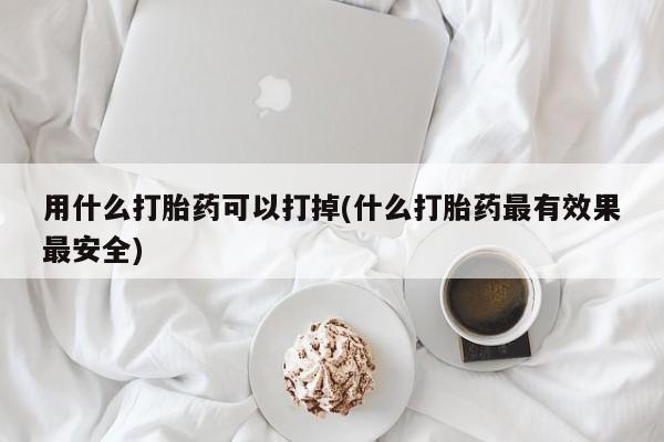 打胎药购买联系方式在线 用什么打胎药可以打掉(什么打胎药最有效果最安全)