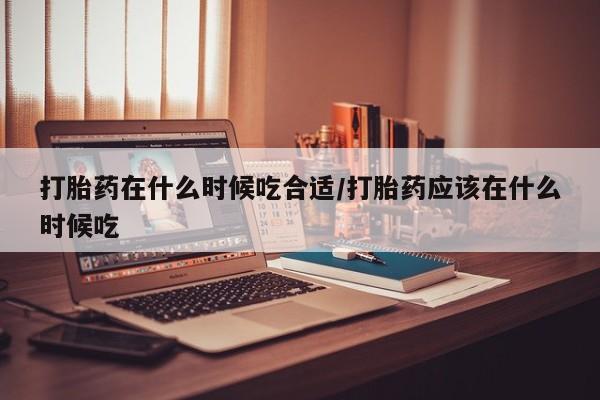 打胎药购买联系方式在线 打胎药在什么时候吃合适/打胎药应该在什么时候吃