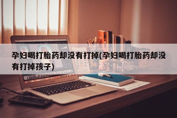 打胎药购买联系方式在线 孕妇喝打胎药却没有打掉(孕妇喝打胎药却没有打掉孩子)