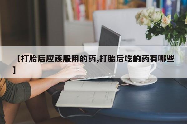 打胎药购买联系方式在线 【打胎后应该服用的药,打胎后吃的药有哪些】