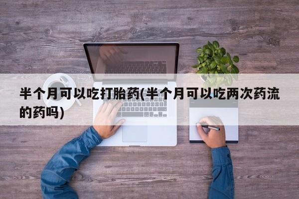 打胎药购买联系方式在线 半个月可以吃打胎药(半个月可以吃两次药流的药吗)