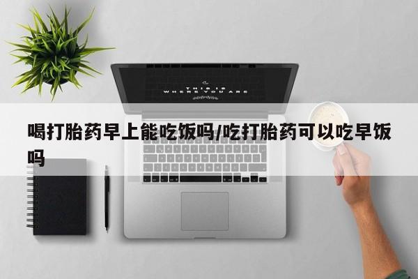 打胎药购买联系方式在线 喝打胎药早上能吃饭吗/吃打胎药可以吃早饭吗