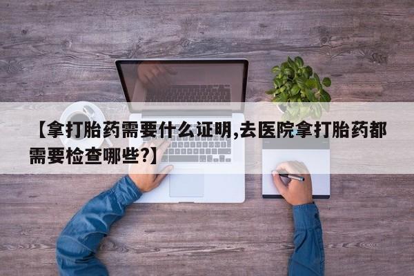 打胎药购买联系方式在线 【拿打胎药需要什么证明,去医院拿打胎药都需要检查哪些?】