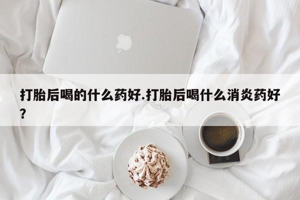 打胎药购买联系方式在线 打胎后喝的什么药好.打胎后喝什么消炎药好？