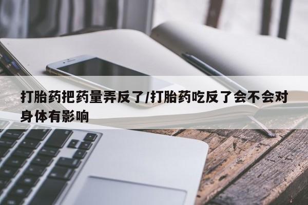 打胎药购买联系方式在线 打胎药把药量弄反了/打胎药吃反了会不会对身体有影响
