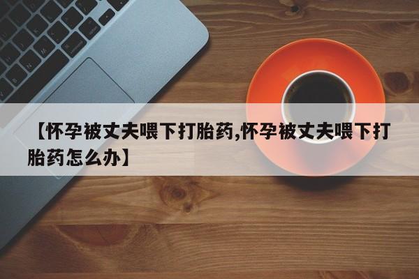 打胎药购买联系方式在线 【怀孕被丈夫喂下打胎药,怀孕被丈夫喂下打胎药怎么办】
