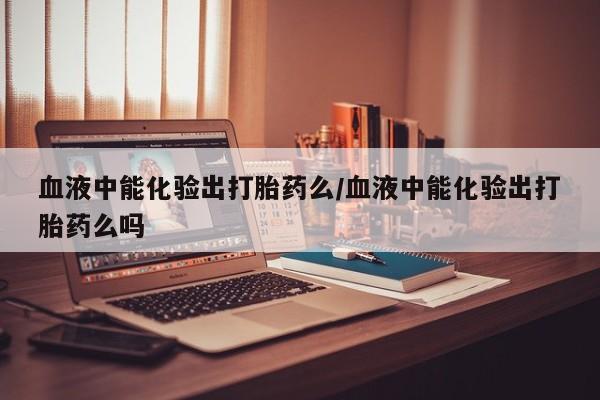 打胎药购买联系方式在线 血液中能化验出打胎药么/血液中能化验出打胎药么吗