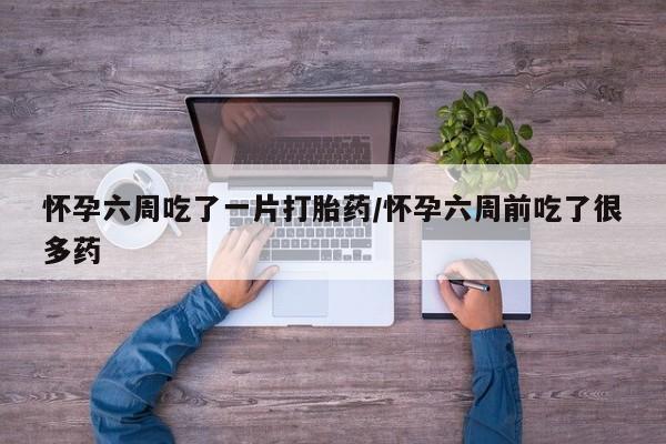 打胎药购买联系方式在线 怀孕六周吃了一片打胎药/怀孕六周前吃了很多药