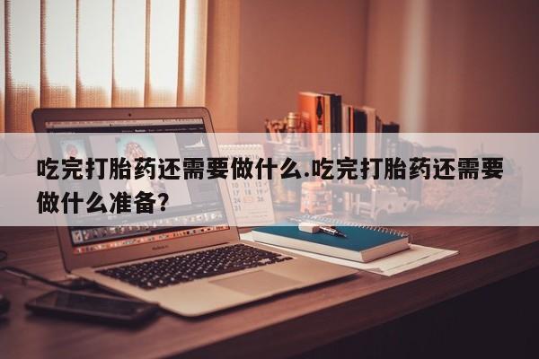 打胎药购买联系方式在线 吃完打胎药还需要做什么.吃完打胎药还需要做什么准备？