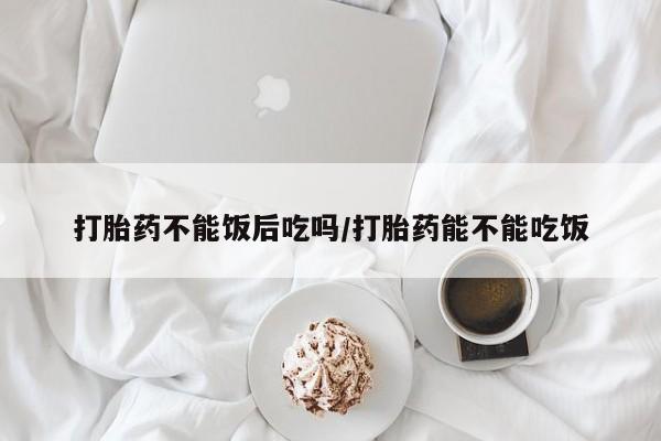 打胎药购买联系方式在线 打胎药不能饭后吃吗/打胎药能不能吃饭