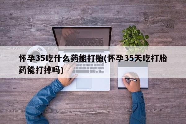 打胎药购买联系方式在线 怀孕35吃什么药能打胎(怀孕35天吃打胎药能打掉吗)