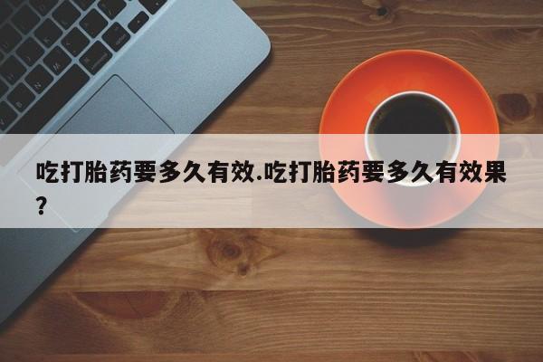 打胎药购买联系方式在线 吃打胎药要多久有效.吃打胎药要多久有效果？