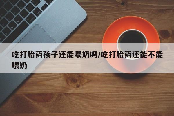 打胎药购买联系方式在线 吃打胎药孩子还能喂奶吗/吃打胎药还能不能喂奶