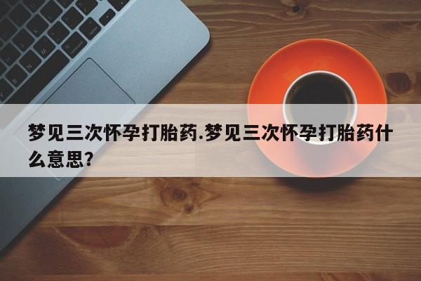 打胎药购买联系方式在线 梦见三次怀孕打胎药.梦见三次怀孕打胎药什么意思？