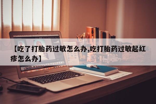 打胎药购买联系方式在线 【吃了打胎药过敏怎么办,吃打胎药过敏起红疹怎么办】
