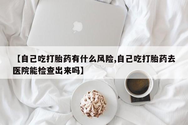 打胎药购买联系方式在线 【自己吃打胎药有什么风险,自己吃打胎药去医院能检查出来吗】