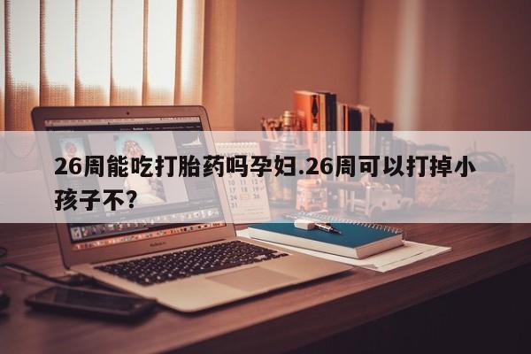 打胎药购买联系方式在线 26周能吃打胎药吗孕妇.26周可以打掉小孩子不？