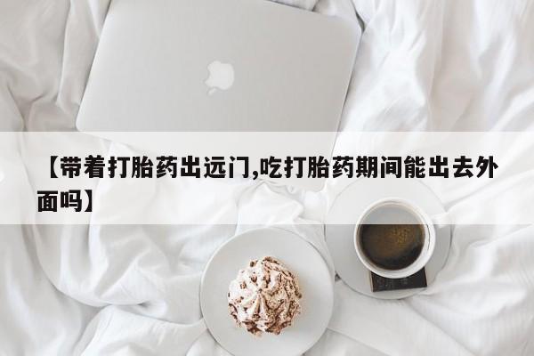 打胎药购买联系方式在线 【带着打胎药出远门,吃打胎药期间能出去外面吗】
