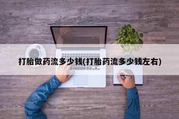 打胎药购买联系方式在线 打胎做药流多少钱(打胎药流多少钱左右)