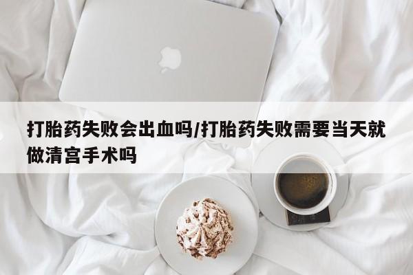 打胎药购买联系方式在线 打胎药失败会出血吗/打胎药失败需要当天就做清宫手术吗