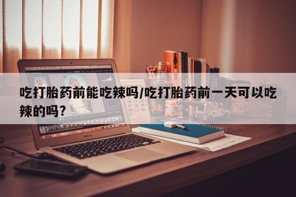 打胎药购买联系方式在线 吃打胎药前能吃辣吗/吃打胎药前一天可以吃辣的吗?