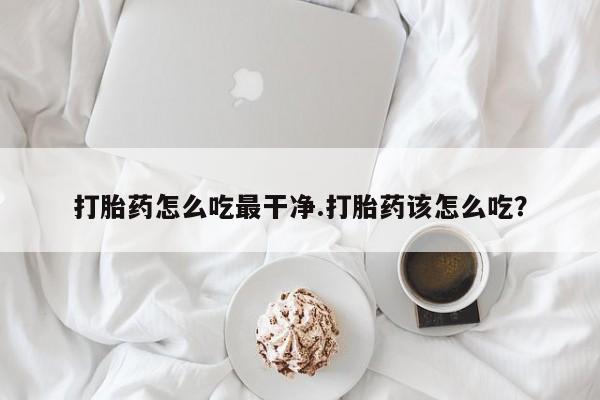 打胎药购买联系方式在线 打胎药怎么吃最干净.打胎药该怎么吃？