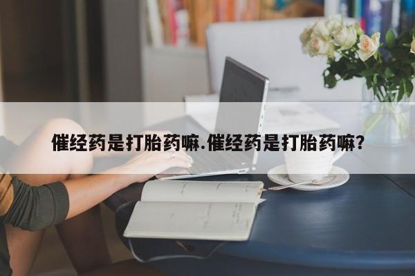 打胎药购买联系方式在线 催经药是打胎药嘛.催经药是打胎药嘛？
