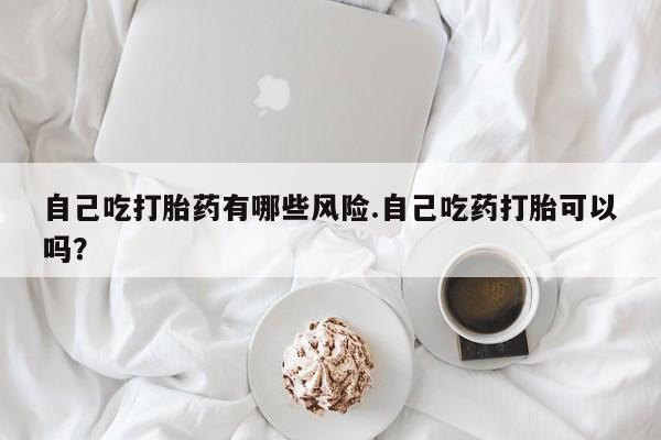 打胎药购买联系方式在线 自己吃打胎药有哪些风险.自己吃药打胎可以吗？