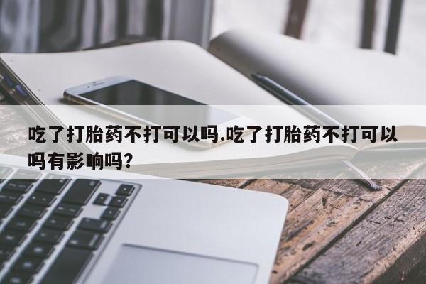 打胎药购买联系方式在线 吃了打胎药不打可以吗.吃了打胎药不打可以吗有影响吗？